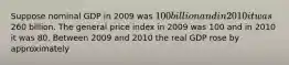 Suppose nominal GDP in 2009 was 100 billion and in 2010 it was260 billion. The general price index in 2009 was 100 and in 2010 it was 80. Between 2009 and 2010 the real GDP rose by approximately