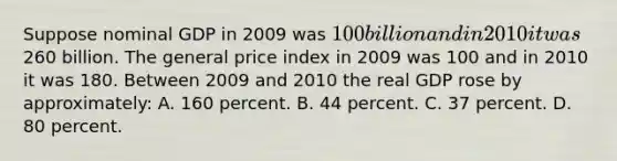 Suppose nominal GDP in 2009 was 100 billion and in 2010 it was260 billion. The general price index in 2009 was 100 and in 2010 it was 180. Between 2009 and 2010 the real GDP rose by approximately: A. 160 percent. B. 44 percent. C. 37 percent. D. 80 percent.