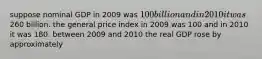 suppose nominal GDP in 2009 was 100 billion and in 2010 it was260 billion. the general price index in 2009 was 100 and in 2010 it was 180. between 2009 and 2010 the real GDP rose by approximately