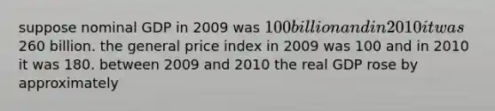 suppose nominal GDP in 2009 was 100 billion and in 2010 it was260 billion. the general price index in 2009 was 100 and in 2010 it was 180. between 2009 and 2010 the real GDP rose by approximately