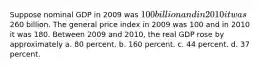 Suppose nominal GDP in 2009 was 100 billion and in 2010 it was260 billion. The general price index in 2009 was 100 and in 2010 it was 180. Between 2009 and 2010, the real GDP rose by approximately a. 80 percent. b. 160 percent. c. 44 percent. d. 37 percent.