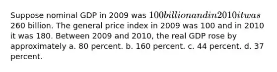 Suppose nominal GDP in 2009 was 100 billion and in 2010 it was260 billion. The general price index in 2009 was 100 and in 2010 it was 180. Between 2009 and 2010, the real GDP rose by approximately a. 80 percent. b. 160 percent. c. 44 percent. d. 37 percent.