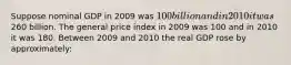 Suppose nominal GDP in 2009 was 100 billion and in 2010 it was260 billion. The general price index in 2009 was 100 and in 2010 it was 180. Between 2009 and 2010 the real GDP rose by approximately: