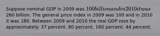 Suppose nominal GDP in 2009 was 100 billion and in 2010 it was260 billion. The general price index in 2009 was 100 and in 2010 it was 180. Between 2009 and 2010 the real GDP rose by approximately: 37 percent. 80 percent. 160 percent. 44 percent.