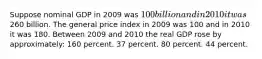 Suppose nominal GDP in 2009 was 100 billion and in 2010 it was260 billion. The general price index in 2009 was 100 and in 2010 it was 180. Between 2009 and 2010 the real GDP rose by approximately: 160 percent. 37 percent. 80 percent. 44 percent.