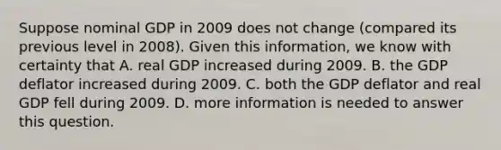 Suppose nominal GDP in 2009 does not change (compared its previous level in 2008). Given this information, we know with certainty that A. real GDP increased during 2009. B. the GDP deflator increased during 2009. C. both the GDP deflator and real GDP fell during 2009. D. more information is needed to answer this question.