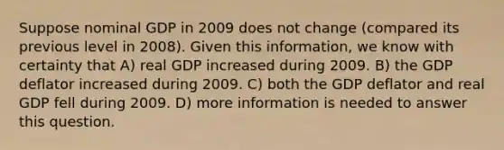 Suppose nominal GDP in 2009 does not change (compared its previous level in 2008). Given this information, we know with certainty that A) real GDP increased during 2009. B) the GDP deflator increased during 2009. C) both the GDP deflator and real GDP fell during 2009. D) more information is needed to answer this question.