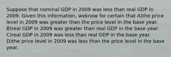 Suppose that nominal GDP in 2009 was less than real GDP in 2009. Given this information, weknow for certain that A)the price level in 2009 was greater than the price level in the base year. B)real GDP in 2009 was greater than real GDP in the base year. C)real GDP in 2009 was less than real GDP in the base year. D)the price level in 2009 was less than the price level in the base year.