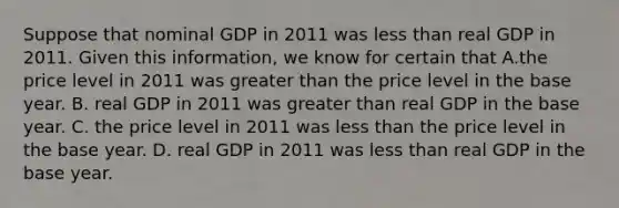 Suppose that nominal GDP in 2011 was less than real GDP in 2011. Given this information, we know for certain that A.the price level in 2011 was greater than the price level in the base year. B. real GDP in 2011 was greater than real GDP in the base year. C. the price level in 2011 was less than the price level in the base year. D. real GDP in 2011 was less than real GDP in the base year.