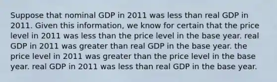 Suppose that nominal GDP in 2011 was less than real GDP in 2011. Given this information, we know for certain that the price level in 2011 was less than the price level in the base year. real GDP in 2011 was greater than real GDP in the base year. the price level in 2011 was greater than the price level in the base year. real GDP in 2011 was less than real GDP in the base year.