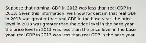 Suppose that nominal GDP in 2013 was less than real GDP in 2013. Given this information, we know for certain that real GDP in 2013 was greater than real GDP in the base year. the price level in 2013 was greater than the price level in the base year. the price level in 2013 was less than the price level in the base year. real GDP in 2013 was less than real GDP in the base year.