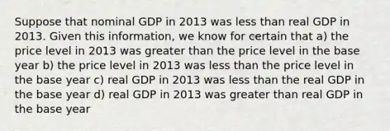 Suppose that nominal GDP in 2013 was less than real GDP in 2013. Given this information, we know for certain that a) the price level in 2013 was greater than the price level in the base year b) the price level in 2013 was less than the price level in the base year c) real GDP in 2013 was less than the real GDP in the base year d) real GDP in 2013 was greater than real GDP in the base year