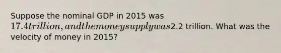 Suppose the nominal GDP in 2015 was 17.4 trillion, and the money supply was2.2 trillion. What was the velocity of money in 2015?