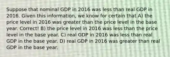 Suppose that nominal GDP in 2016 was less than real GDP in 2016. Given this information, we know for certain that A) the price level in 2016 was greater than the price level in the base year. Correct! B) the price level in 2016 was less than the price level in the base year. C) real GDP in 2016 was less than real GDP in the base year. D) real GDP in 2016 was greater than real GDP in the base year.