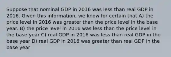 Suppose that nominal GDP in 2016 was less than real GDP in 2016. Given this information, we know for certain that A) the price level in 2016 was greater than the price level in the base year. B) the price level in 2016 was less than the price level in the base year C) real GDP in 2016 was less than real GDP in the base year D) real GDP in 2016 was greater than real GDP in the base year