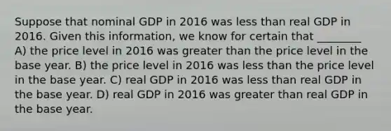 Suppose that nominal GDP in 2016 was less than real GDP in 2016. Given this information, we know for certain that ________ A) the price level in 2016 was greater than the price level in the base year. B) the price level in 2016 was less than the price level in the base year. C) real GDP in 2016 was less than real GDP in the base year. D) real GDP in 2016 was greater than real GDP in the base year.