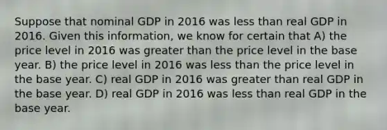 Suppose that nominal GDP in 2016 was less than real GDP in 2016. Given this information, we know for certain that A) the price level in 2016 was greater than the price level in the base year. B) the price level in 2016 was less than the price level in the base year. C) real GDP in 2016 was greater than real GDP in the base year. D) real GDP in 2016 was less than real GDP in the base year.