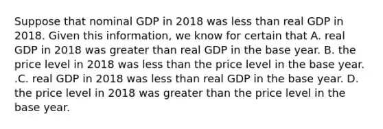 Suppose that nominal GDP in 2018 was less than real GDP in 2018. Given this​ information, we know for certain that A. real GDP in 2018 was greater than real GDP in the base year. B. the price level in 2018 was less than the price level in the base year. .C. real GDP in 2018 was less than real GDP in the base year. D. the price level in 2018 was greater than the price level in the base year.