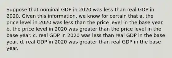 Suppose that nominal GDP in 2020 was less than real GDP in 2020. Given this​ information, we know for certain that a. the price level in 2020 was less than the price level in the base year. b. the price level in 2020 was greater than the price level in the base year. c. real GDP in 2020 was less than real GDP in the base year. d. real GDP in 2020 was greater than real GDP in the base year.