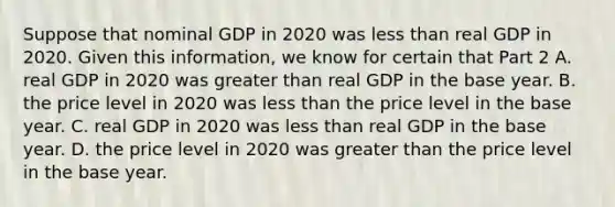 Suppose that nominal GDP in 2020 was less than real GDP in 2020. Given this​ information, we know for certain that Part 2 A. real GDP in 2020 was greater than real GDP in the base year. B. the price level in 2020 was less than the price level in the base year. C. real GDP in 2020 was less than real GDP in the base year. D. the price level in 2020 was greater than the price level in the base year.