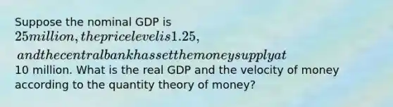 Suppose the nominal GDP is 25 million, the price level is 1.25, and the central bank has set the money supply at10 million. What is the real GDP and the velocity of money according to the quantity theory of money?