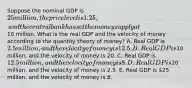 Suppose the nominal GDP is 25 million, the price level is 1.25, and the central bank has set the money supply at10 million. What is the real GDP and the velocity of money according to the quantity theory of money? A. Real GDP is 2.5 million, and the velocity of money is 12.5. B. Real GDP is10 million, and the velocity of money is 20. C. Real GDP is 12.5 million, and the velocity of money is 8. D. Real GDP is20 million, and the velocity of money is 2.5. E. Real GDP is 25 million, and the velocity of money is 8.