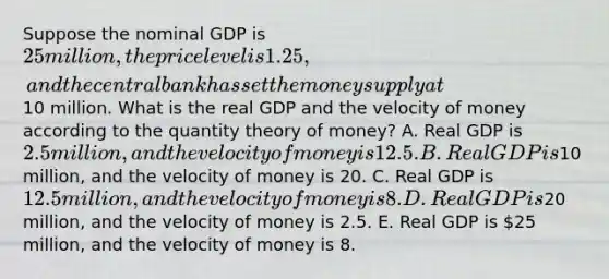 Suppose the nominal GDP is 25 million, the price level is 1.25, and the central bank has set the money supply at10 million. What is the real GDP and the velocity of money according to the quantity theory of money? A. Real GDP is 2.5 million, and the velocity of money is 12.5. B. Real GDP is10 million, and the velocity of money is 20. C. Real GDP is 12.5 million, and the velocity of money is 8. D. Real GDP is20 million, and the velocity of money is 2.5. E. Real GDP is 25 million, and the velocity of money is 8.