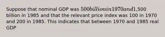 Suppose that nominal GDP was 500 billion in 1970 and1,500 billion in 1985 and that the relevant price index was 100 in 1970 and 200 in 1985. This indicates that between 1970 and 1985 real GDP