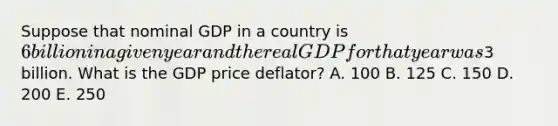 Suppose that nominal GDP in a country is 6 billion in a given year and the real GDP for that year was3 billion. What is the GDP price deflator? A. 100 B. 125 C. 150 D. 200 E. 250