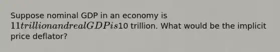 Suppose nominal GDP in an economy is 11 trillion and real GDP is10 trillion. What would be the implicit price deflator?