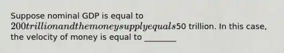 Suppose nominal GDP is equal to 200 trillion and the money supply equals50 trillion. In this case, the velocity of money is equal to ________