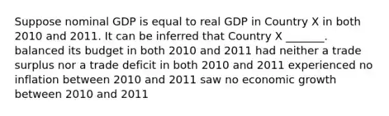 Suppose nominal GDP is equal to real GDP in Country X in both 2010 and 2011. It can be inferred that Country X _______. balanced its budget in both 2010 and 2011 had neither a trade surplus nor a trade deficit in both 2010 and 2011 experienced no inflation between 2010 and 2011 saw no economic growth between 2010 and 2011