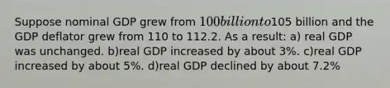 Suppose nominal GDP grew from 100 billion to105 billion and the GDP deflator grew from 110 to 112.2. As a result: a) real GDP was unchanged. b)real GDP increased by about 3%. c)real GDP increased by about 5%. d)real GDP declined by about 7.2%