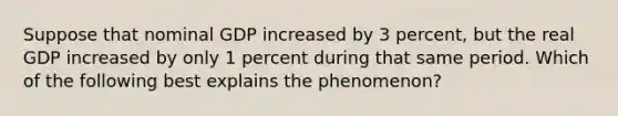 Suppose that nominal GDP increased by 3 percent, but the real GDP increased by only 1 percent during that same period. Which of the following best explains the phenomenon?