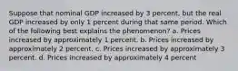 Suppose that nominal GDP increased by 3 percent, but the real GDP increased by only 1 percent during that same period. Which of the following best explains the phenomenon? a. Prices increased by approximately 1 percent. b. Prices increased by approximately 2 percent. c. Prices increased by approximately 3 percent. d. Prices increased by approximately 4 percent