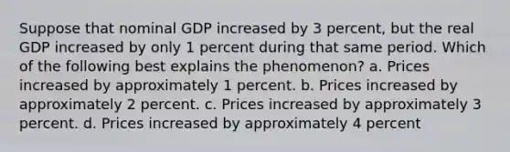 Suppose that nominal GDP increased by 3 percent, but the real GDP increased by only 1 percent during that same period. Which of the following best explains the phenomenon? a. Prices increased by approximately 1 percent. b. Prices increased by approximately 2 percent. c. Prices increased by approximately 3 percent. d. Prices increased by approximately 4 percent