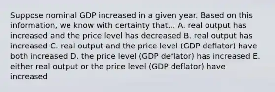 Suppose nominal GDP increased in a given year. Based on this information, we know with certainty that... A. real output has increased and the price level has decreased B. real output has increased C. real output and the price level (GDP deflator) have both increased D. the price level (GDP deflator) has increased E. either real output or the price level (GDP deflator) have increased