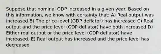 Suppose that nominal GDP increased in a given year. Based on this information, we know with certainty that: A) Real output was increased B) The price level (GDP deflator) has increased C) Real output and the price level (GDP deflator) have both increased D) Either real output or the price level (GDP deflator) have increased. E) Real output has increased and the price level has decreased