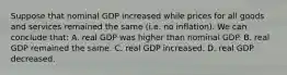 Suppose that nominal GDP increased while prices for all goods and services remained the same (i.e. no inflation). We can conclude that: A. real GDP was higher than nominal GDP. B. real GDP remained the same. C. real GDP increased. D. real GDP decreased.