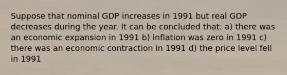 Suppose that nominal GDP increases in 1991 but real GDP decreases during the year. It can be concluded that: a) there was an economic expansion in 1991 b) inflation was zero in 1991 c) there was an economic contraction in 1991 d) the price level fell in 1991