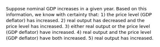 Suppose nominal GDP increases in a given year. Based on this information, we know with certainty that: 1) the price level (GDP deflator) has increased. 2) real output has decreased and the price level has increased. 3) either real output or the price level (GDP deflator) have increased. 4) real output and the price level (GDP deflator) have both increased. 5) real output has increased.