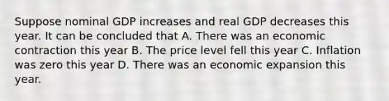 Suppose nominal GDP increases and real GDP decreases this year. It can be concluded that A. There was an economic contraction this year B. The price level fell this year C. Inflation was zero this year D. There was an economic expansion this year.