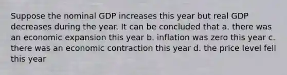 Suppose the nominal GDP increases this year but real GDP decreases during the year. It can be concluded that a. there was an economic expansion this year b. inflation was zero this year c. there was an economic contraction this year d. the price level fell this year