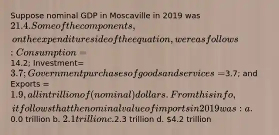 Suppose nominal GDP in Moscaville in 2019 was 21.4. Some of the components, on the expenditure side of the equation, were as follows: Consumption=14.2; Investment= 3.7; Government purchases of goods and services=3.7; and Exports = 1.9, all in trillion of (nominal) dollars. From this info, it follows that the nominal value of imports in 2019 was: a.0.0 trillion b. 2.1 trillion c.2.3 trillion d. 4.2 trillion