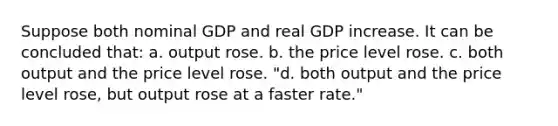 Suppose both nominal GDP and real GDP increase. It can be concluded that: a. output rose. b. the price level rose. c. both output and the price level rose. "d. both output and the price level rose, but output rose at a faster rate."