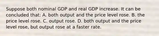 Suppose both nominal GDP and real GDP increase. It can be concluded that: A. both output and the price level rose. B. the price level rose. C. output rose. D. both output and the price level rose, but output rose at a faster rate.