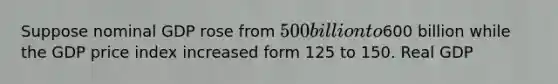 Suppose nominal GDP rose from 500 billion to600 billion while the GDP price index increased form 125 to 150. Real GDP