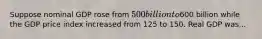 Suppose nominal GDP rose from 500 billion to600 billion while the GDP price index increased from 125 to 150. Real GDP was...