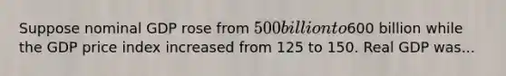 Suppose nominal GDP rose from 500 billion to600 billion while the GDP price index increased from 125 to 150. Real GDP was...