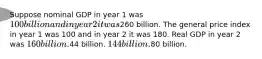 Suppose nominal GDP in year 1 was 100 billion and in year 2 it was260 billion. The general price index in year 1 was 100 and in year 2 it was 180. Real GDP in year 2 was 160 billion.44 billion. 144 billion.80 billion.